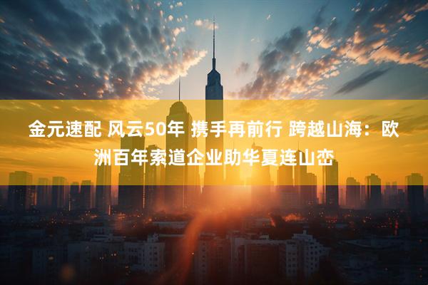 金元速配 风云50年 携手再前行 跨越山海：欧洲百年索道企业助华夏连山峦