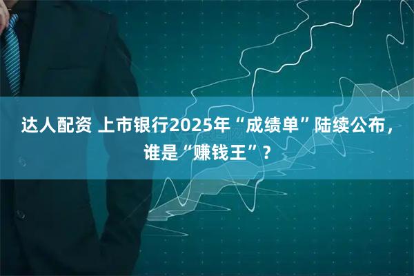 达人配资 上市银行2025年“成绩单”陆续公布，谁是“赚钱王”？