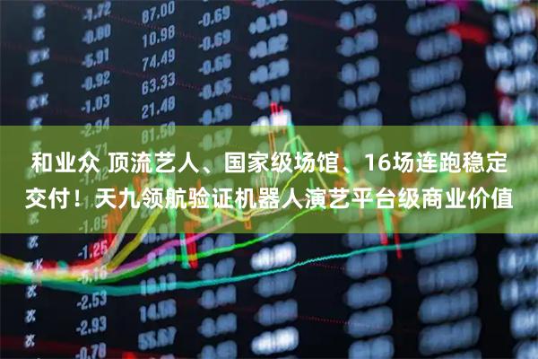 和业众 顶流艺人、国家级场馆、16场连跑稳定交付!天九领航验证机器人演艺平台级商业价值