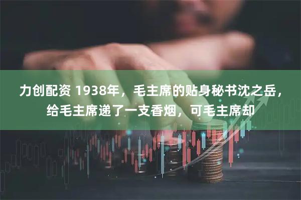 力创配资 1938年，毛主席的贴身秘书沈之岳，给毛主席递了一支香烟，可毛主席却