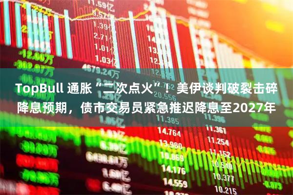TopBull 通胀“二次点火”！美伊谈判破裂击碎降息预期，债市交易员紧急推迟降息至2027年