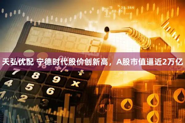 天弘优配 宁德时代股价创新高，A股市值逼近2万亿