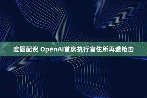 宏图配资 OpenAI首席执行官住所再遭枪击