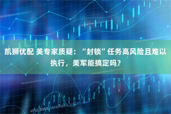 凯狮优配 美专家质疑：“封锁”任务高风险且难以执行，美军能搞定吗？