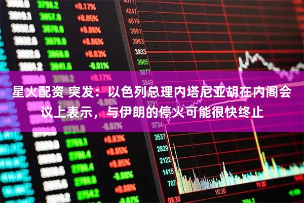 星火配资 突发：以色列总理内塔尼亚胡在内阁会议上表示，与伊朗的停火可能很快终止