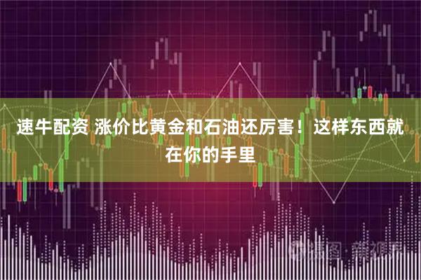 速牛配资 涨价比黄金和石油还厉害！这样东西就在你的手里