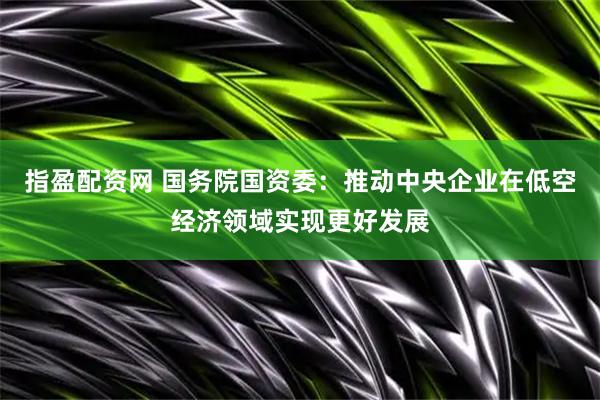 指盈配资网 国务院国资委：推动中央企业在低空经济领域实现更好发展
