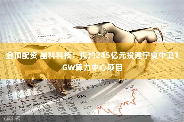 金顶配资 晶科科技：拟约245亿元投建宁夏中卫1GW算力中心项目