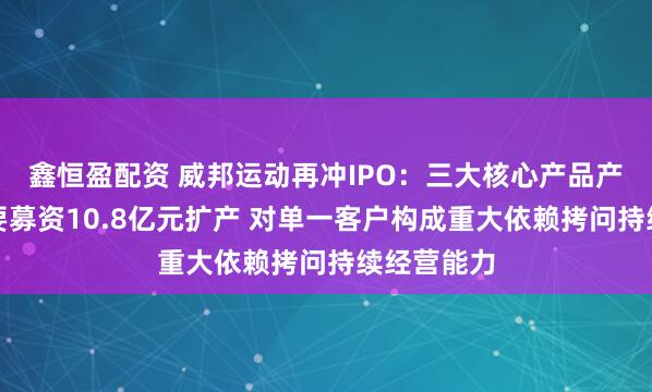 鑫恒盈配资 威邦运动再冲IPO：三大核心产品产能下降仍要募资10.8亿元扩产 对单一客户构成重大依赖拷问持续经营能力