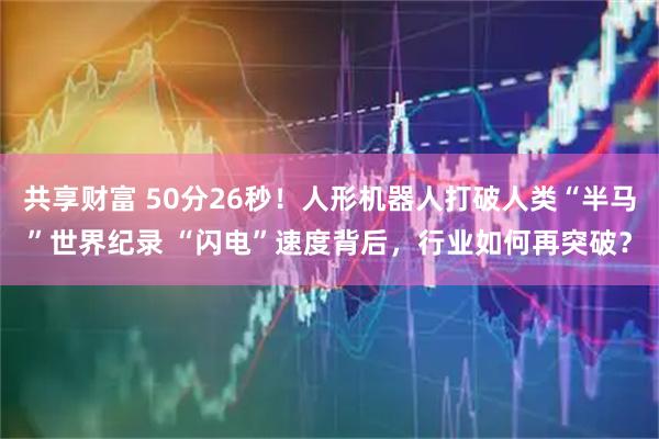 共享财富 50分26秒！人形机器人打破人类“半马”世界纪录 “闪电”速度背后，行业如何再突破？