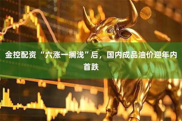 金控配资 “六涨一搁浅”后，国内成品油价迎年内首跌