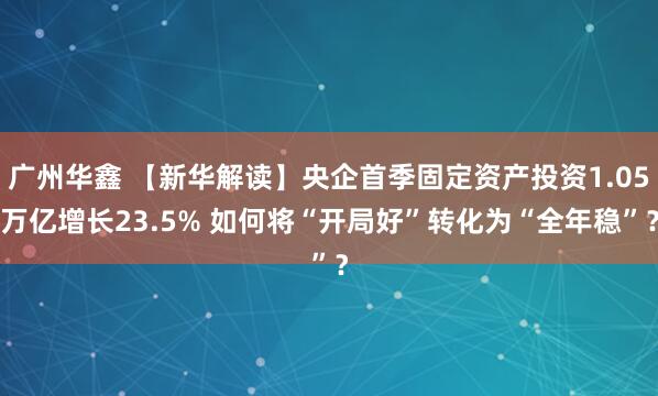 广州华鑫 【新华解读】央企首季固定资产投资1.05万亿增长23.5% 如何将“开局好”转化为“全年稳”?