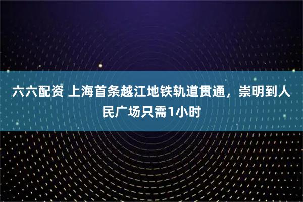 六六配资 上海首条越江地铁轨道贯通，崇明到人民广场只需1小时