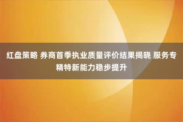 红盘策略 券商首季执业质量评价结果揭晓 服务专精特新能力稳步提升
