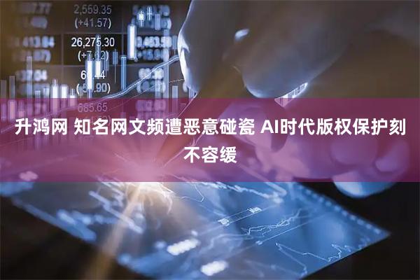 升鸿网 知名网文频遭恶意碰瓷 AI时代版权保护刻不容缓