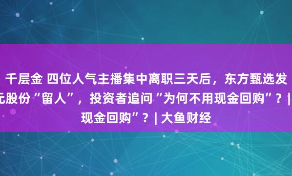 千层金 四位人气主播集中离职三天后，东方甄选发5.5亿港元股份“留人”，投资者追问“为何不用现金回购”？| 大鱼财经