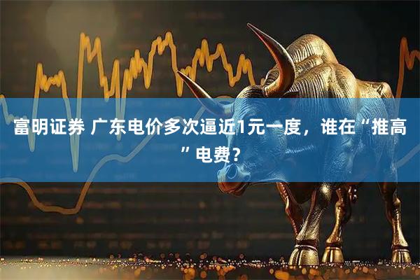 富明证券 广东电价多次逼近1元一度,谁在“推高”电费?