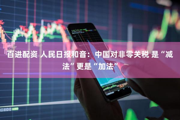 百进配资 人民日报和音：中国对非零关税 是“减法”更是“加法”