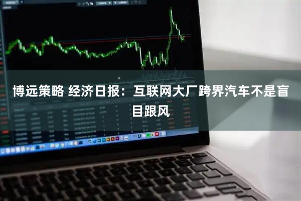 博远策略 经济日报：互联网大厂跨界汽车不是盲目跟风