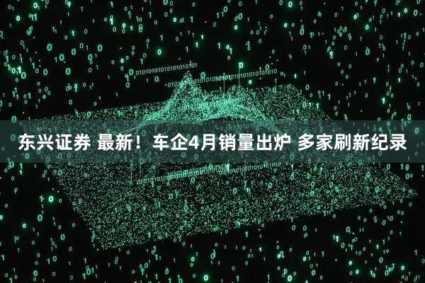 东兴证券 最新！车企4月销量出炉 多家刷新纪录