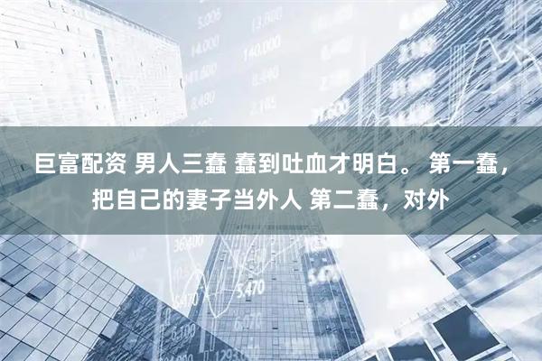 巨富配资 男人三蠢 蠢到吐血才明白。 第一蠢，把自己的妻子当外人 第二蠢，对外