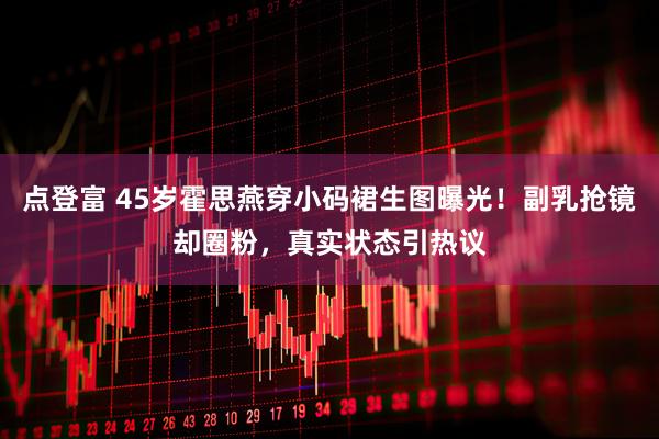 点登富 45岁霍思燕穿小码裙生图曝光！副乳抢镜却圈粉，真实状态引热议