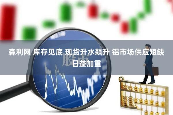 森利网 库存见底 现货升水飙升 铝市场供应短缺日益加重