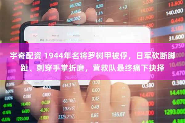 宇奇配资 1944年名将罗树甲被俘，日军砍断脚趾、刺穿手掌折磨，营救队最终痛下抉择