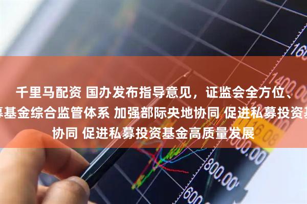 千里马配资 国办发布指导意见，证监会全方位、立体化构建私募基金综合监管体系 加强部际央地协同 促进私募投资基金高质量发展