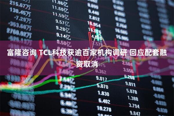 富隆咨询 TCL科技获逾百家机构调研 回应配套融资取消