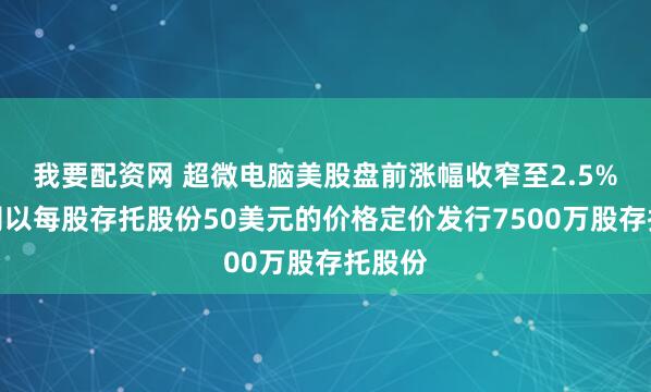 我要配资网 超微电脑美股盘前涨幅收窄至2.5%，公司以每股存托股份50美元的价格定价发行7500万股存托股份