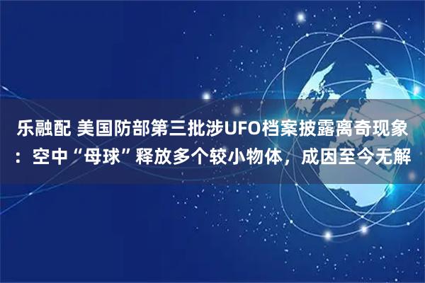 乐融配 美国防部第三批涉UFO档案披露离奇现象：空中“母球”释放多个较小物体，成因至今无解