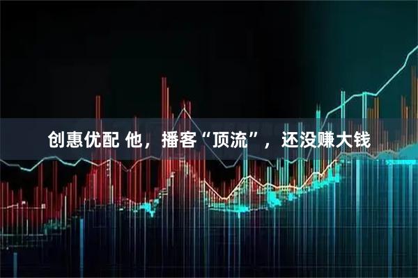 创惠优配 他，播客“顶流”，还没赚大钱
