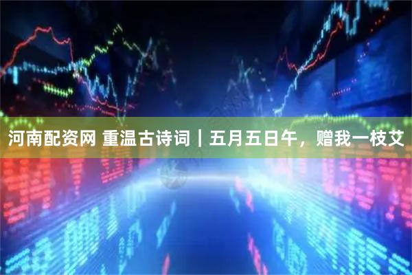 河南配资网 重温古诗词|五月五日午,赠我一枝艾