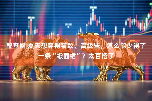 配查网 夏天想穿得精致、高级些，怎么能少得了一条“缎面裙”？太百搭了