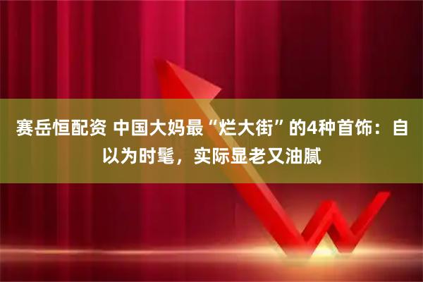 赛岳恒配资 中国大妈最“烂大街”的4种首饰：自以为时髦，实际显老又油腻