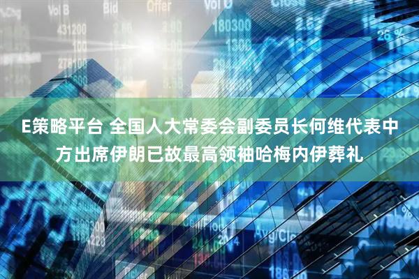 E策略平台 全国人大常委会副委员长何维代表中方出席伊朗已故最高领袖哈梅内伊葬礼