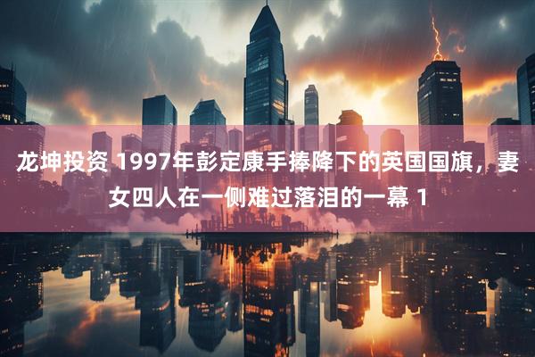 龙坤投资 1997年彭定康手捧降下的英国国旗，妻女四人在一侧难过落泪的一幕 1