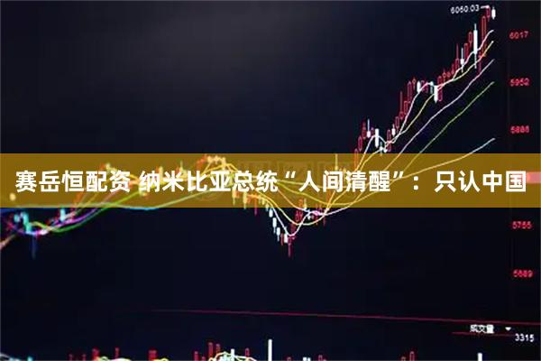 赛岳恒配资 纳米比亚总统“人间清醒”：只认中国