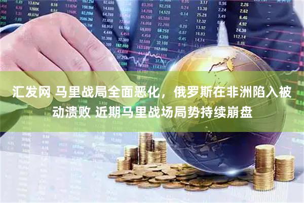 汇发网 马里战局全面恶化,俄罗斯在非洲陷入被动溃败 近期马里战场局势持续崩盘