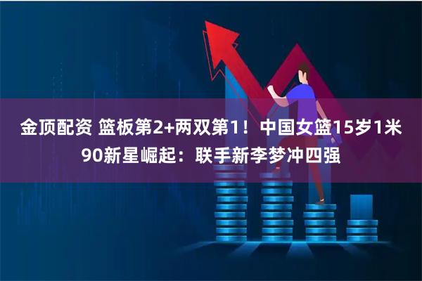 金顶配资 篮板第2+两双第1！中国女篮15岁1米90新星崛起：联手新李梦冲四强