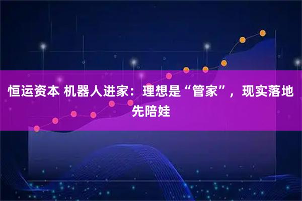 恒运资本 机器人进家：理想是“管家”，现实落地先陪娃