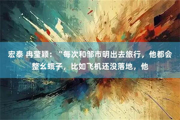 宏泰 冉莹颖:“每次和邹市明出去旅行,他都会整幺蛾子,比如飞机还没落地,他