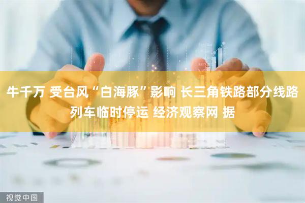 牛千万 受台风“白海豚”影响 长三角铁路部分线路列车临时停运 经济观察网 据