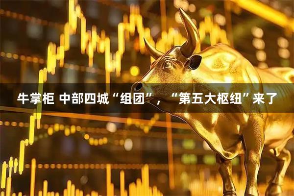 牛掌柜 中部四城“组团”，“第五大枢纽”来了