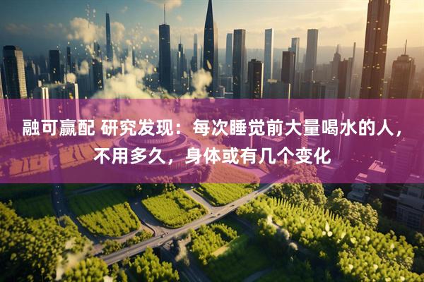 融可赢配 研究发现：每次睡觉前大量喝水的人，不用多久，身体或有几个变化