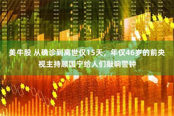 美牛股 从确诊到离世仅15天，年仅46岁的前央视主持顾国宁给人们敲响警钟
