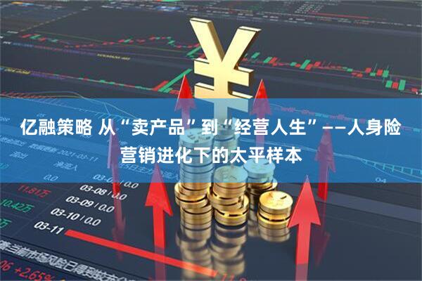 亿融策略 从“卖产品”到“经营人生”——人身险营销进化下的太平样本